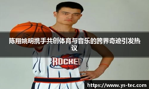 陈翔姚明携手共创体育与音乐的跨界奇迹引发热议